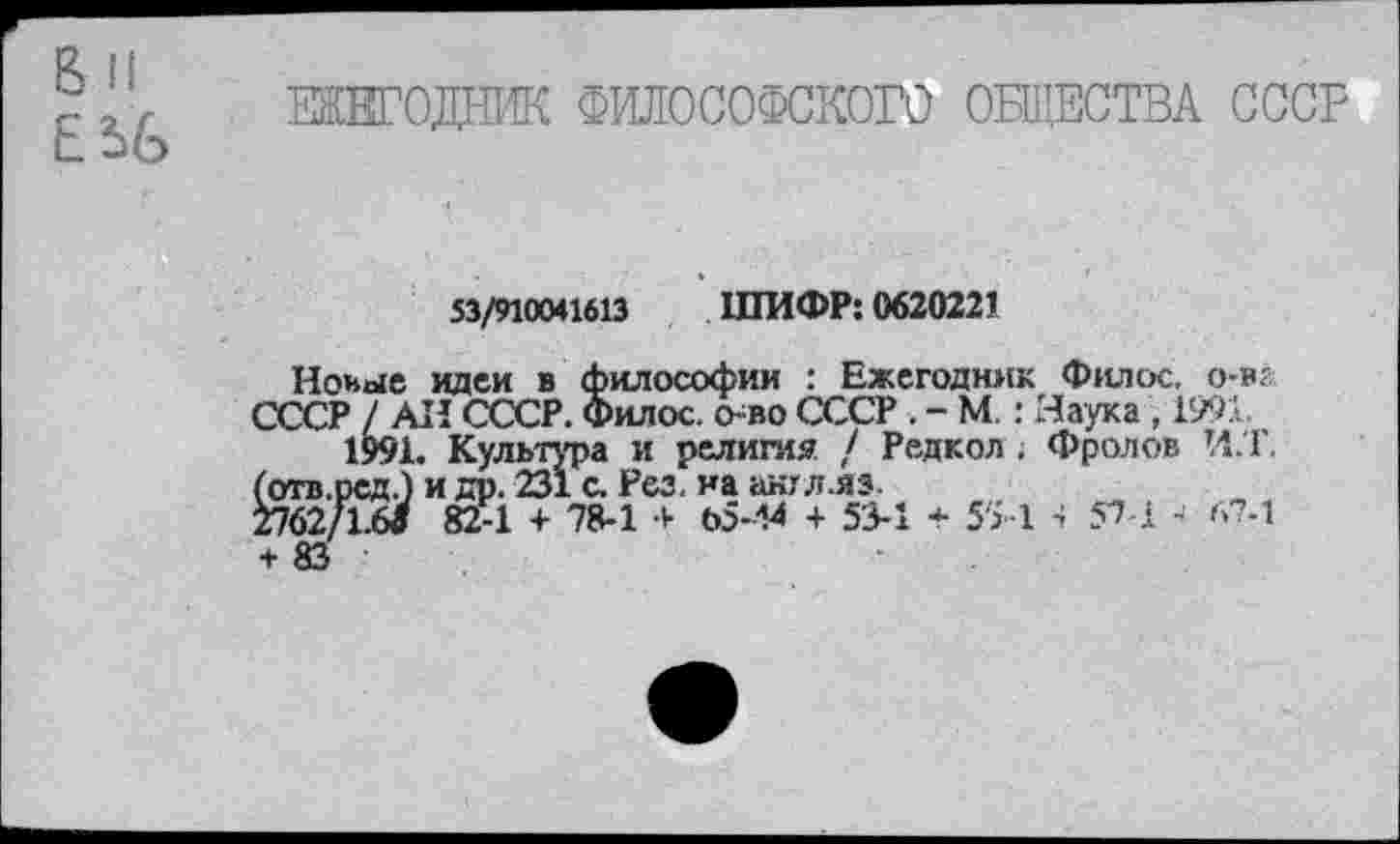 ﻿ШЕГОДНИК ФИЛОСОФСКОГО ОБЩЕСТВА СССР
53/910041613 ШИФР: 0620221
Новые идеи в философии : Ежегодник Филек о-в? СССР / АН СССР. Филос. о-во СССР . - М.: Маука , 1991.
1991. Культура и религия / Редкол . Фролов И.Т. (отв.ред.) и др. 231 с. Рез. на англ.яз
2762/1.6/ 82-1 + 78-1	05--М + 53-1 * 5'51 4 57 1 - 67-1